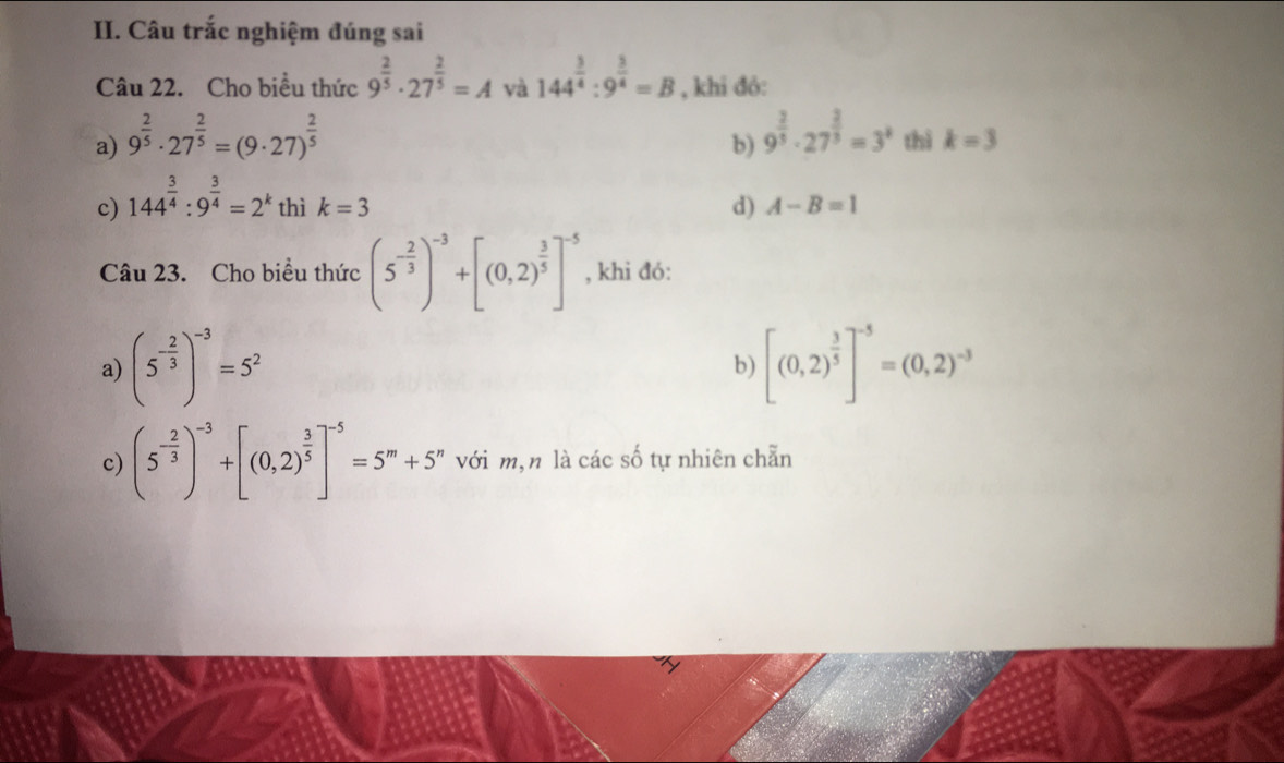 Câu trắc nghiệm đúng sai 
Câu 22. Cho biểu thức 9^(frac 2)5· 27^(frac 2)5=A và 144^(frac 3)4:9^(frac 3)4=B , khi đó: 
b) 9^(frac 2)3· 27^(frac 2)3=3^k
a) 9^(frac 2)5· 27^(frac 2)5=(9· 27)^ 2/5  thì k=3
c) 144^(frac 3)4:9^(frac 3)4=2^k thì k=3 d) A-B=1
Câu 23. Cho biểu thức (5^(-frac 2)3)^-3+[(0,2)^ 3/5 ]^-5 , khi đó: 
a) (5^(-frac 2)3)^-3=5^2 [(0,2)^ 3/5 ]^-5=(0,2)^-3
b) 
c) (5^(-frac 2)3)^-3+[(0,2)^ 3/5 ]^-5=5^m+5^n với m,n là các số tự nhiên chẵn