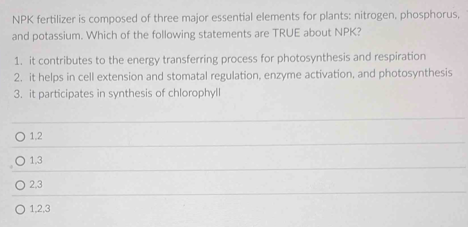 NPK fertilizer is composed of three major essential elements for plants: nitrogen, phosphorus,
and potassium. Which of the following statements are TRUE about NPK?
1. it contributes to the energy transferring process for photosynthesis and respiration
2. it helps in cell extension and stomatal regulation, enzyme activation, and photosynthesis
3. it participates in synthesis of chlorophyll
1, 2
1, 3
2, 3
1, 2, 3