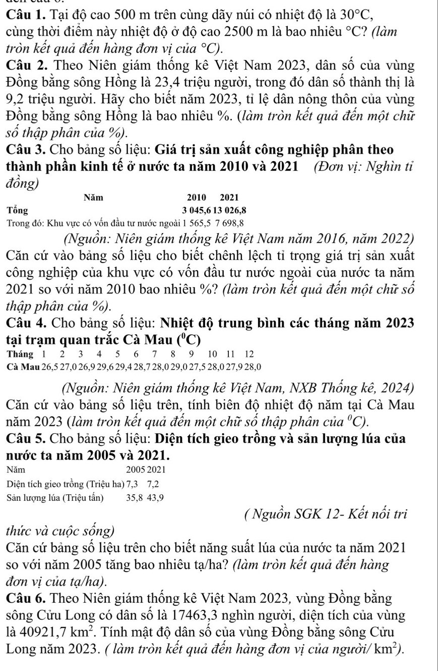 Tại độ cao 500 m trên cùng dãy núi có nhiệt độ là 30°C,
cùng thời điểm này nhiệt độ ở độ cao 2500 m là bao nhiêu°C ?(làm
tròn kết quả đến hàng đơn vị của°C).
Câu 2. Theo Niên giám thống kê Việt Nam 2023, dân số của vùng
Đồng bằng sông Hồng là 23,4 triệu người, trong đó dân số thành thị là
9,2 triệu người. Hãy cho biết năm 2023, tỉ lệ dân nông thôn của vùng
Đồng bằng sông Hồng là bao nhiêu %. (làm tròn kết quả đến một chữ
số thập phân của %).
Câu 3. Cho bảng số liệu: Giá trị sản xuất công nghiệp phân theo
thành phần kinh tế ở nước ta năm 2010 và 2021 (Đơn vị: Nghìn ti
đồng)
Năm 2010 2021
Tổng 3 045,6 13 026,8
Trong đó: Khu vực có vốn đầu tư nước ngoài 1 565,5 7 698,8
(Nguồn: Niên giám thống kê Việt Nam năm 2016, năm 2022)
Căn cứ vào bảng số liệu cho biết chênh lệch tỉ trọng giá trị sản xuất
công nghiệp của khu vực có vốn đầu tư nước ngoài của nước ta năm
2021 so với năm 2010 bao nhiêu %? (làm tròn kết quả đến một chữ số
thập phân của %).
Câu 4. Cho bảng số liệu: Nhiệt độ trung bình các tháng năm 2023
tại trạm quan trắc Cà Mau (^circ C)
Tháng 1 2 3 4 5 6 7 8 9 10 11 12
Cà Mau 26,5 27,0 26,9 29,6 29,4 28,7 28,0 29,0 27,5 28,0 27,9 28,0
(Nguồn: Niên giám thống kê Việt Nam, NXB Thống kê, 2024)
Căn cứ vào bảng số liệu trên, tính biên độ nhiệt độ năm tại Cà Mau
năm 2023 (làm tròn kết quả đến một chữ số thập phân của°C).
Câu 5. Cho bảng số liệu: Diện tích gieo trồng và sản lượng lúa của
nước ta năm 2005 và 2021.
Năm 2005 2021
Diện tích gieo trồng (Triệu ha) 7,3 7,2
Sản lượng lúa (Triệu tấn) 35,8 43,9
( Nguồn SGK 12- Kết nổi tri
thức và cuộc sống)
Căn cứ bảng số liệu trên cho biết năng suất lúa của nước ta năm 2021
so với năm 2005 tăng bao nhiêu tạ/ha? (làm tròn kết quả đến hàng
đơn vị của tạ/ha).
Câu 6. Theo Niên giám thống kê Việt Nam 2023, vùng Đồng bằng
sông Cửu Long có dân số là 17463,3 nghìn người, diện tích của vùng
là 40921,7km^2. Tính mật độ dân số của vùng Đồng bằng sông Cửu
Long năm 2023. ( làm tròn kết quả đến hàng đơn vị của người/ km^2).