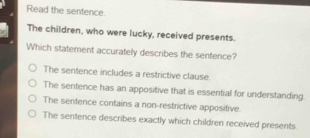 Read the sentence.
)c The children, who were lucky, received presents.
Which statement accurately describes the sentence?
The sentence includes a restrictive clause.
The sentence has an appositive that is essential for understanding.
The sentence contains a non-restrictive appositive.
The sentence describes exactly which children received presents.