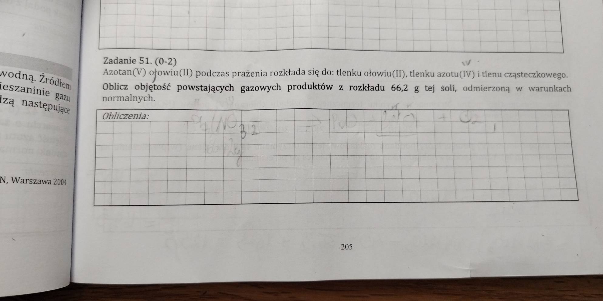 Zadanie 51. (0-2) 
Azotan(V) ołowiu(II) podczas prażenia rozkłada się do: tlenku ołowiu(II), tlenku azotu(IV) i tlenu cząsteczkowego. 
wodną. Żródłem Oblicz objętość powstających gazowych produktów z rozkładu 66, 2 g tej soli, odmierzoną w warunkach 
ieszaninie gazu normalnych. 
Izą następu 
N, Warszawa 2 
205