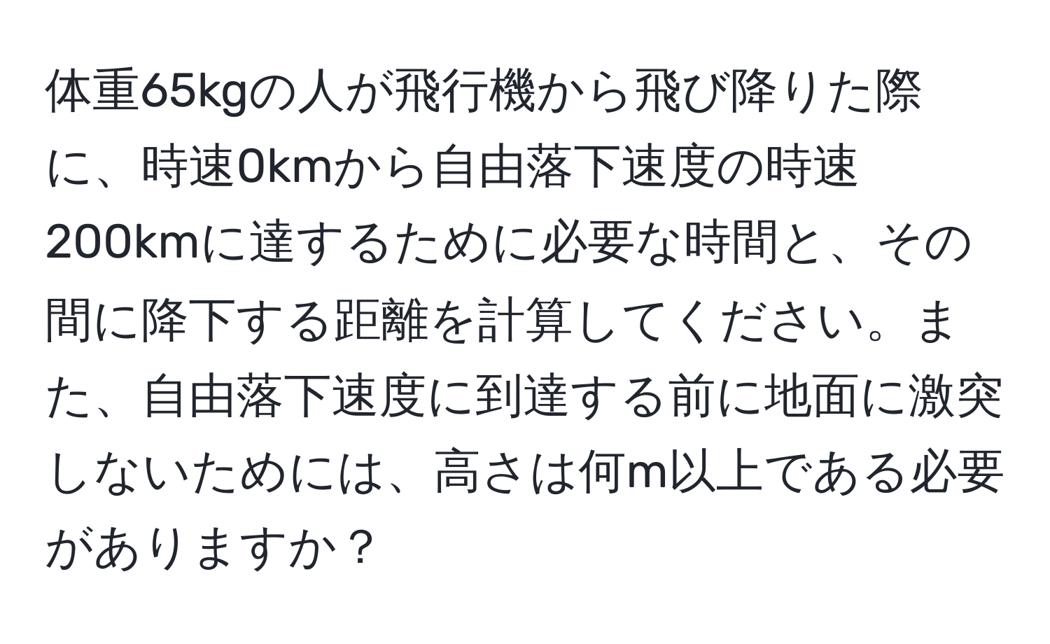 体重65kgの人が飛行機から飛び降りた際に、時速0kmから自由落下速度の時速200kmに達するために必要な時間と、その間に降下する距離を計算してください。また、自由落下速度に到達する前に地面に激突しないためには、高さは何m以上である必要がありますか？