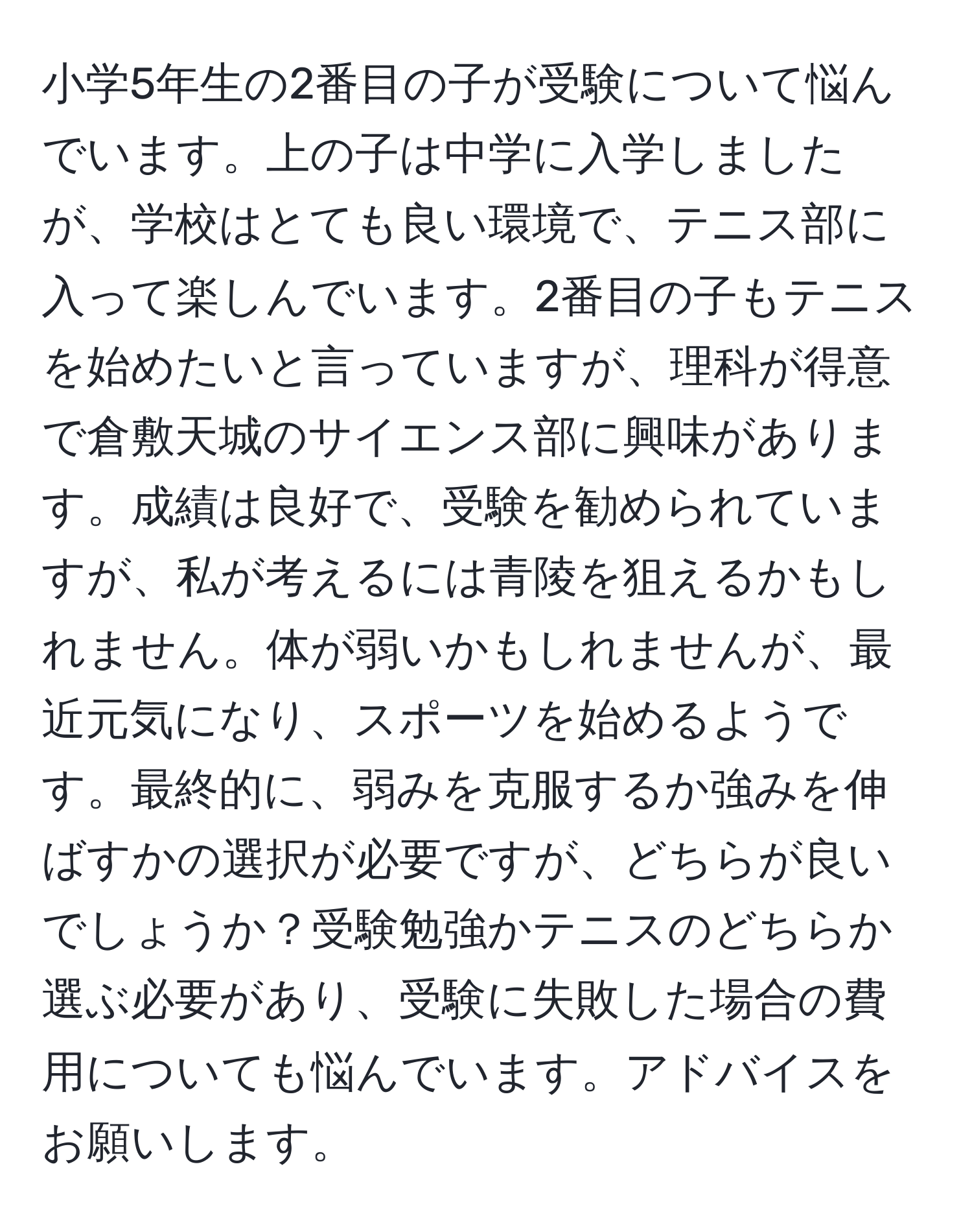 小学5年生の2番目の子が受験について悩んでいます。上の子は中学に入学しましたが、学校はとても良い環境で、テニス部に入って楽しんでいます。2番目の子もテニスを始めたいと言っていますが、理科が得意で倉敷天城のサイエンス部に興味があります。成績は良好で、受験を勧められていますが、私が考えるには青陵を狙えるかもしれません。体が弱いかもしれませんが、最近元気になり、スポーツを始めるようです。最終的に、弱みを克服するか強みを伸ばすかの選択が必要ですが、どちらが良いでしょうか？受験勉強かテニスのどちらか選ぶ必要があり、受験に失敗した場合の費用についても悩んでいます。アドバイスをお願いします。