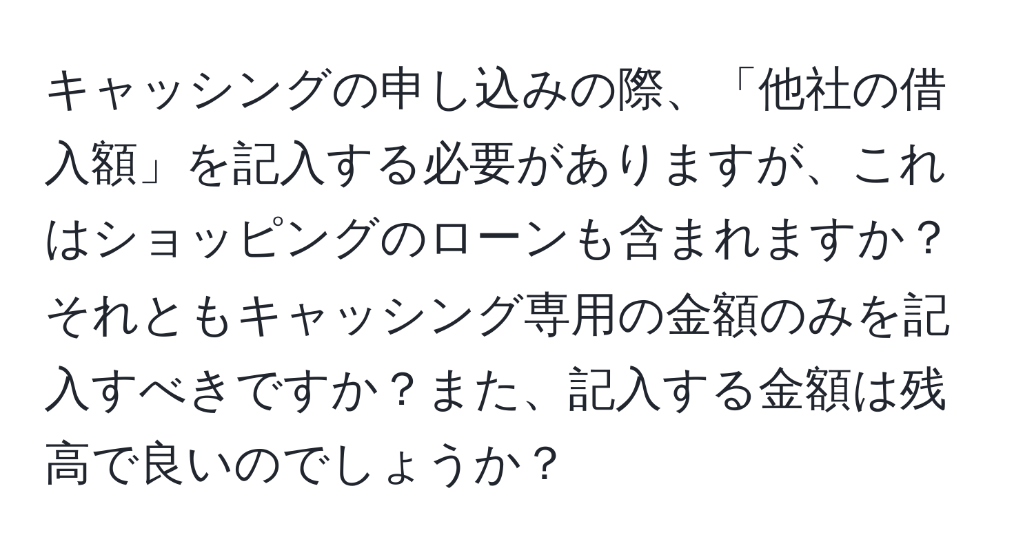 キャッシングの申し込みの際、「他社の借入額」を記入する必要がありますが、これはショッピングのローンも含まれますか？それともキャッシング専用の金額のみを記入すべきですか？また、記入する金額は残高で良いのでしょうか？