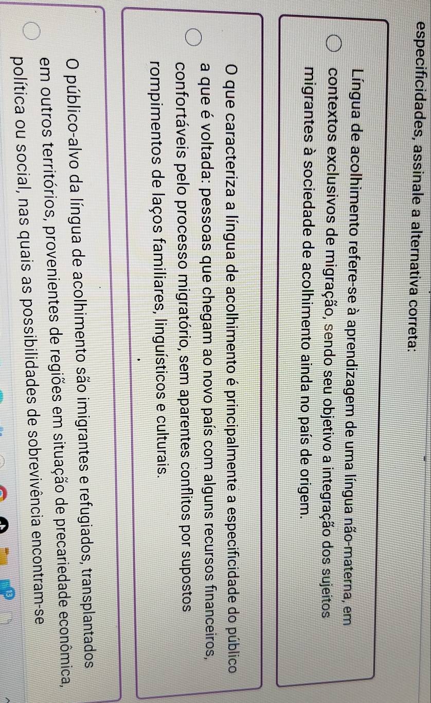 especificidades, assinale a alternativa correta:
Língua de acolhimento refere-se à aprendizagem de uma língua não-materna, em
contextos exclusivos de migração, sendo seu objetivo a integração dos sujeitos
migrantes à sociedade de acolhimento ainda no país de origem.
O que caracteriza a língua de acolhimento é principalmente a especificidade do público
a que é voltada: pessoas que chegam ao novo país com alguns recursos financeiros,
confortáveis pelo processo migratório, sem aparentes conflitos por supostos
rompimentos de laços familiares, linguísticos e culturais.
O público-alvo da língua de acolhimento são imigrantes e refugiados, transplantados
em outros territórios, provenientes de regiões em situação de precariedade econômica,
política ou social, nas quais as possibilidades de sobrevivência encontram-se
