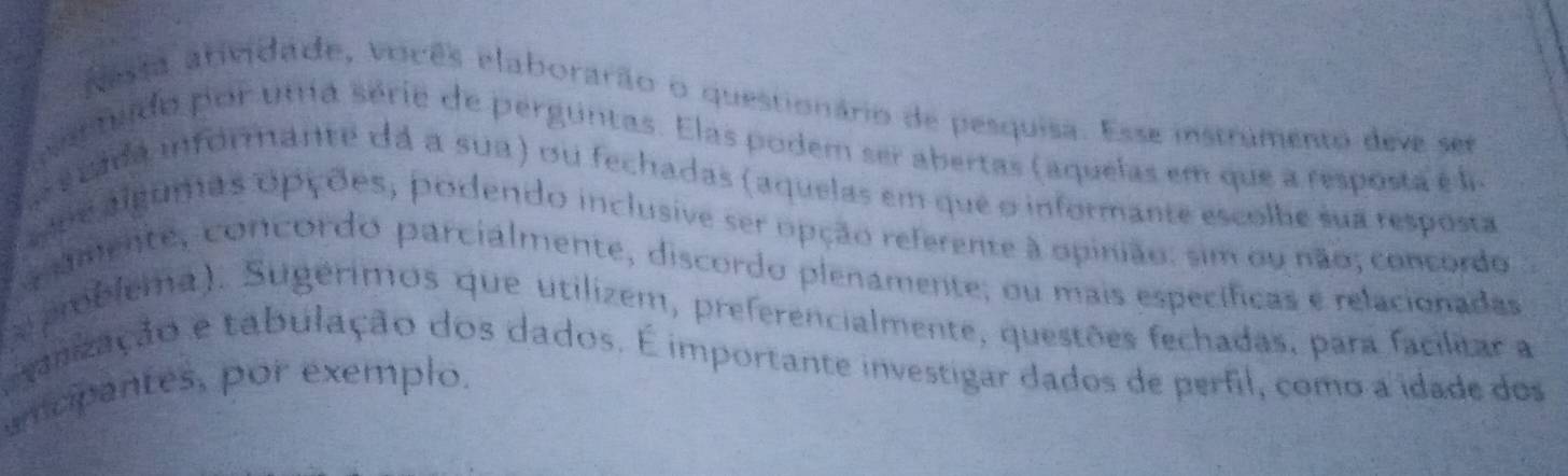 Aesta atividade, voicês elaborarão o questionário de pesquisa. Esse instrumento deve ser 
uer tudo por uta série de perguntas. Elas podem ser abertas (aquelas em que a resposta eé la 
La e cada informante dá a sua) ou fechadas (aquelas em que o informante escolhe sua resposta 
uoe alguras opções, podendo inclusive ser opção referente à opinião: sim ou não; concordo 
umente, concordo parcialmente, discordo plenamente; ou mais específicas e relacionadas 
mblema.). Sugérimos que utilizem, preferencialmente, questões fechadas, para facilitar a 
galização e tabulação dos dados. É importante investigar dados de perfil, como a idade dos 
umcipantes, por exemplo.