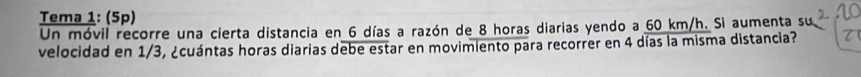 Tema 1: (5p) 
Un móvil recorre una cierta distancia en 6 días a razón de 8 horas diarias yendo a 60 km/h. Si aumenta su 
velocidad en 1/3, ¿cuántas horas diarias debe estar en movimiento para recorrer en 4 días la misma distancia?