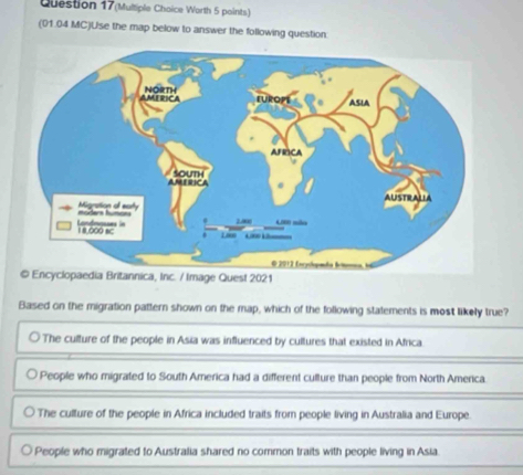 Question 17(Multiple Choice Worth 5 paints)
(01.04 MC)Use the map below to answer the following question:
edia Britannica, Inc. / Image Quest 2021
Based on the migration pattern shown on the map, which of the following statements is most likely true?
The culture of the people in Asia was influenced by cultures that existed in Africa.
People who migrated to South America had a different culture than people from North America.
The culture of the people in Africa included traits from people living in Australia and Europe.
People who migrated to Australia shared no common traits with people living in Asia.