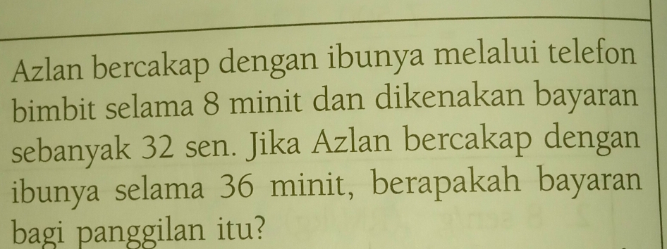 Azlan bercakap dengan ibunya melalui telefon 
bimbit selama 8 minit dan dikenakan bayaran 
sebanyak 32 sen. Jika Azlan bercakap dengan 
ibunya selama 36 minit, berapakah bayaran 
bagi panggilan itu?