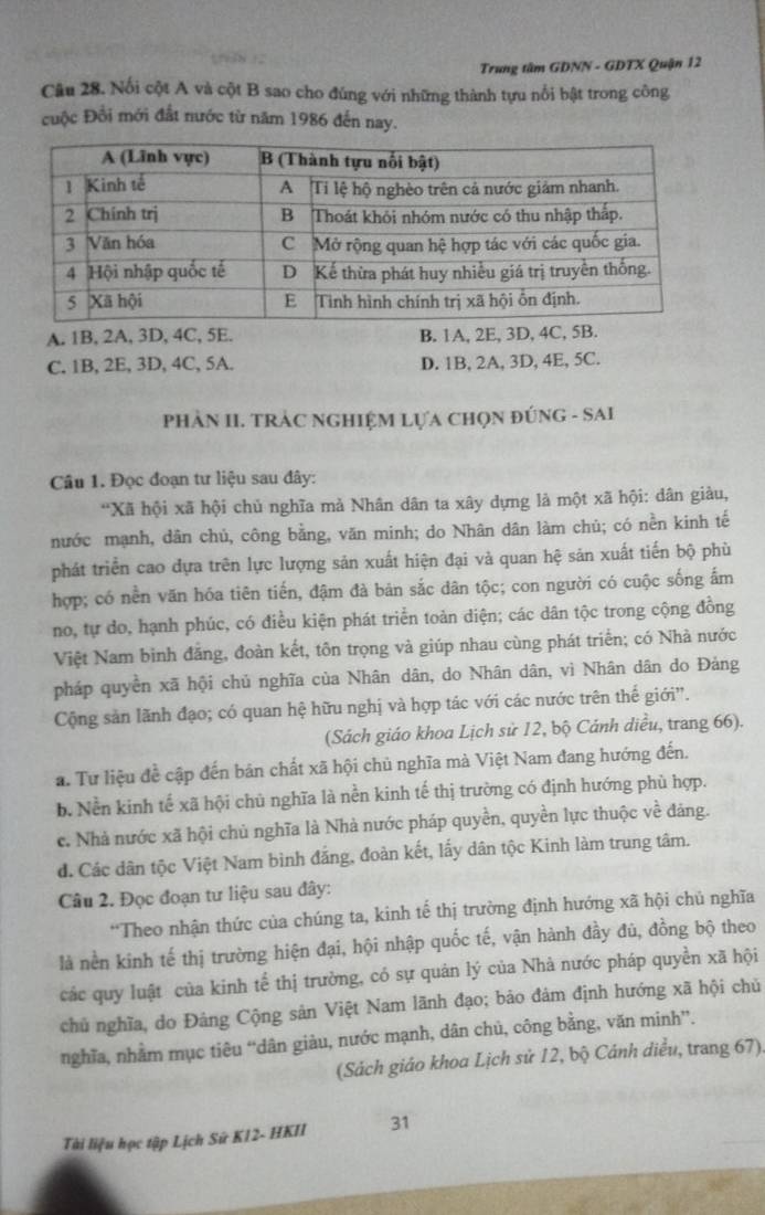 Trung tâm GDNN - GDTX Quận 12
Câu 28. Nổi cột A và cột B sao cho đúng với những thành tựu nổi bật trong công
cuộc Đổi mới đất nước từ năm 1986 đến nay.
A. 1B, 2A, 3D, 4C, 5E. B. 1A, 2E, 3D, 4C, 5B.
C. 1B, 2E, 3D, 4C, 5A. D. 1B, 2A, 3D, 4E, 5C.
PhÀN II. TRÁC NGHIỆM LựA CHọN ĐÚNG - SAI
Câu 1. Đọc đoạn tư liệu sau đây:
*Xã hội xã hội chủ nghĩa mả Nhân dân ta xây dựng là một xã hội: dân giàu,
nước mạnh, dân chủ, công bằng, văn minh; do Nhân dân làm chủ; có nền kinh tế
phát triển cao dựa trên lực lượng sản xuất hiện đại và quan hệ sản xuất tiến bộ phù
hợp; có nền văn hóa tiên tiến, đậm đà bản sắc dân tộc; con người có cuộc sống ấm
no, tự do, hạnh phúc, có điều kiện phát triển toản diện; các dân tộc trong cộng đồng
Việt Nam bình đẳng, đoàn kết, tôn trọng và giúp nhau cùng phát triển; có Nhà nước
pháp quyền xã hội chủ nghĩa của Nhân dân, do Nhân dân, vì Nhân dân do Đảng
Cộng sản lãnh đạo; có quan hệ hữu nghị và hợp tác với các nước trên thế giới'.
(Sách giáo khoa Lịch sử 12, bộ Cánh diều, trang 66).
a. Tư liệu đề cập đến bản chất xã hội chủ nghĩa mà Việt Nam đang hướng đến.
b. Nền kinh tế xã hội chủ nghĩa là nền kinh tế thị trường có định hướng phù hợp.
c. Nhà nước xã hội chủ nghĩa là Nhà nước pháp quyền, quyền lực thuộc về đảng.
d. Các dân tộc Việt Nam bình đẳng, đoàn kết, lấy dân tộc Kinh làm trung tâm.
Câu 2. Đọc đoạn tư liệu sau đây:
*Theo nhận thức của chúng ta, kinh tế thị trường định hướng xã hội chủ nghĩa
là nền kinh tế thị trường hiện đại, hội nhập quốc tế, vận hành đầy đủ, đồng bộ theo
các quy luật của kinh tế thị trường, có sự quản lý của Nhà nước pháp quyền xã hội
chủ nghĩa, do Đảng Cộng sản Việt Nam lãnh đạo; bảo đảm định hướng xã hội chủ
nghĩa, nhằm mục tiêu “dân giàu, nước mạnh, dân chủ, công bằng, văn minh”.
(Sách giáo khoa Lịch sử 12, bộ Cánh diều, trang 67).
Tài liệu học tập Lịch Sứ K12- HKII 31