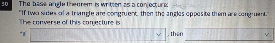 The base angle theorem is written as a conjecture: 
"If two sides of a triangle are congruent, then the angles opposite them are congruent." 
The converse of this conjecture is 
"If □ , , then □ vee 