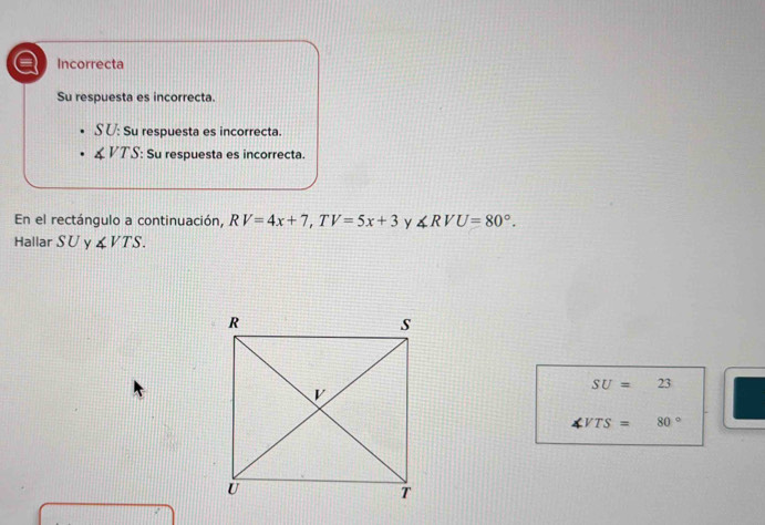 a Incorrecta
Su respuesta es incorrecta.
SU: Su respuesta es incorrecta.
∠ VTS : Su respuesta es incorrecta.
En el rectángulo a continuación, RV=4x+7, TV=5x+3 y ∠ RVU=80°. 
Hallar SU y ∠ VTS.
SU=23
VTS=80°