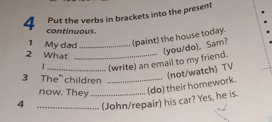 Put the verbs in brackets into the present 
4 continuous. 
1 My dad_ 
(paint) the house today. 
2 What_ 
(you/do), Sam? 
_/ 
(write) an email to my friend. 
3 The^ children_ 
(not/watch) TV 
now. They_ 
(do) their homework. 
4 
_(John/repair) his car? Yes, he is.