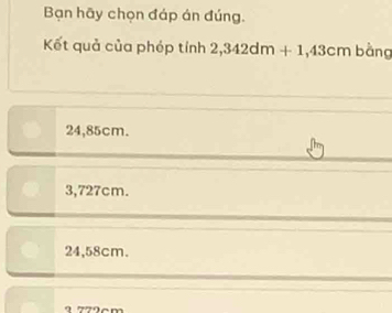 Bạn hãy chọn đáp án đúng.
Kết quả của phép tính 2,342dm+1,43cm bằng
24,85cm.
3,727cm.
24,58cm.
9779cm