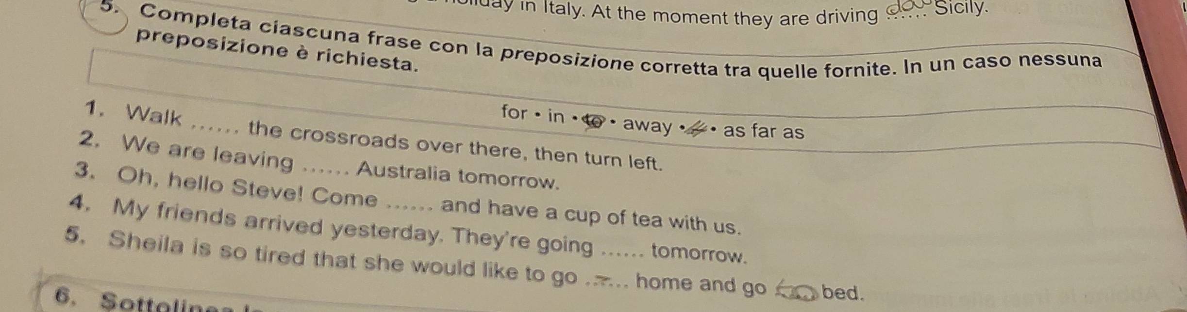 day in Italy. At the moment they are driving ___ Sicily. 
5. Completa ciascuna frase con la preposizione corretta tra quelle fornite. In un caso nessuna 
preposizione è richiesta. 
for · in + to_ away _ _ _ as far as 
1. Walk ...... the crossroads over there, then turn left. 
2. We are leaving ….. Australia tomorrow. 
3. Oh, hello Steve! Come and have a cup of tea with us. 
4. My friends arrived yesterday. They're going ..... tomorrow. 
5. Sheila is so tired that she would like to go ... home and go _ bed. 
6. Sottaline