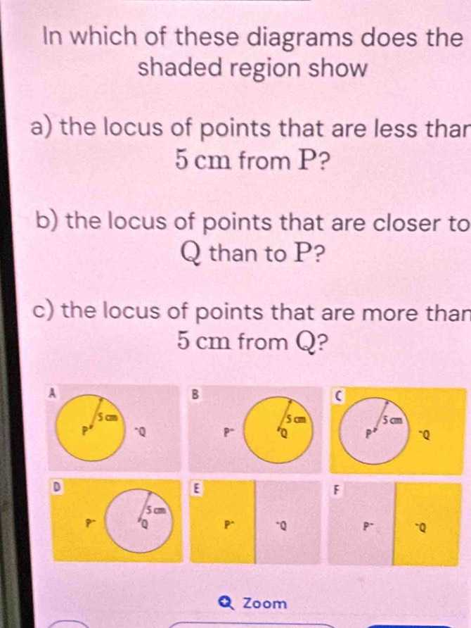 In which of these diagrams does the 
shaded region show 
a) the locus of points that are less thar
5 cm from P? 
b) the locus of points that are closer to
Q than to P? 
c) the locus of points that are more than
5 cm from Q? 
A 
B
5 cm 5 cm
^ Q P* Q
D 
E 
F
5 cm
Q P* -Q P~ ~Q
Zoom