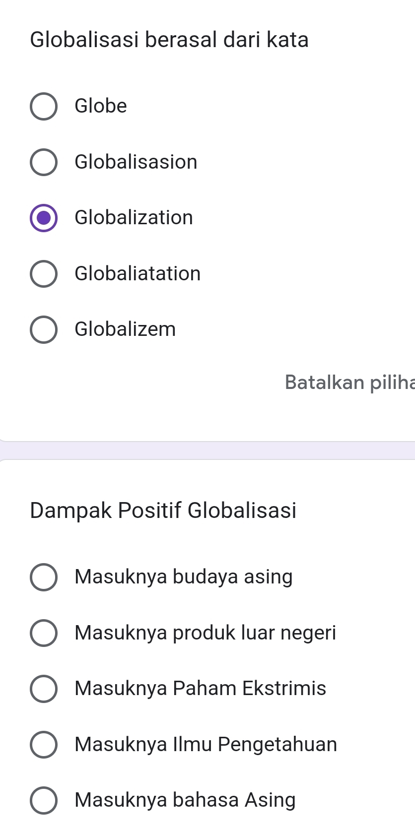 Globalisasi berasal dari kata
Globe
Globalisasion
Globalization
Globaliatation
Globalizem
Batalkan piliha
Dampak Positif Globalisasi
Masuknya budaya asing
Masuknya produk luar negeri
Masuknya Paham Ekstrimis
Masuknya Ilmu Pengetahuan
Masuknya bahasa Asing