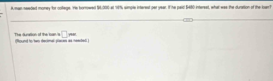 A man needed money for college. He borrowed $6,000 at 16% simple interest per year. If he paid $480 interest, what was the duration of the loan? 
The duration of the loan is □ year. 
(Round to two decimal places as needed.)