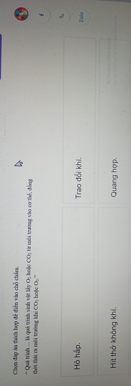 Chọn đáp án thích hợp để điền vào chỗ chẩm. 
Quá trình ... là quá trình sinh vật lấy O_2 hoặc CO_2 từ môi trường vào cơ thể, đồng 
thời thải ra môi trường khí CO_2 hoặc O_2 ” 
f 
Hô hấp. Trao đổi khí. 
Zalo 
A aws 
Hít thở không khí. Quang hợp. 
Vate Windows