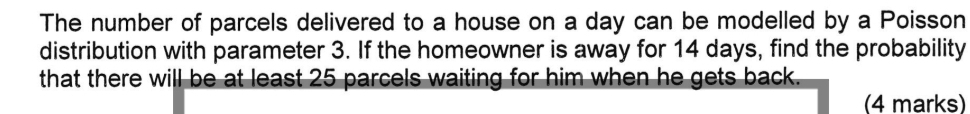 The number of parcels delivered to a house on a day can be modelled by a Poisson 
distribution with parameter 3. If the homeowner is away for 14 days, find the probability 
that there will be at least 25 parcels waiting for him when he gets back. 
(4 marks)