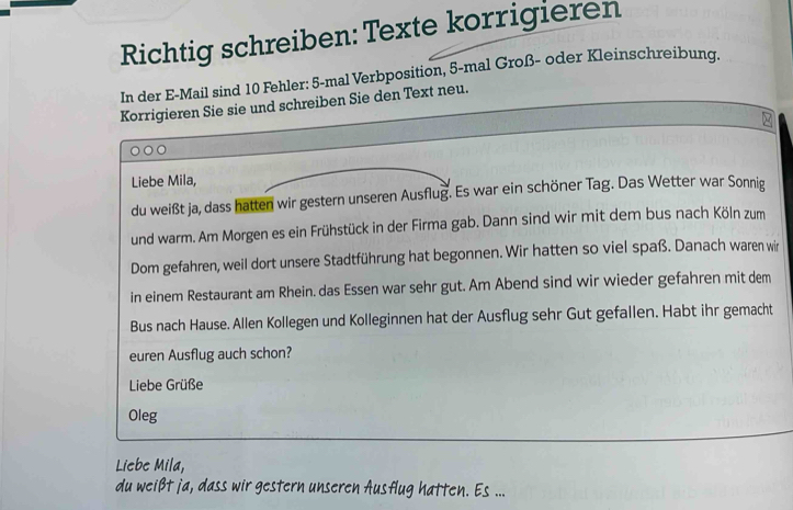 Richtig schreiben: Texte korrigieren 
In der E-Mail sind 10 Fehler: 5 -mal Verbposition, 5 -mal Groß- oder Kleinschreibung. 
Korrigieren Sie sie und schreiben Sie den Text neu. 
Liebe Mila, 
du weißt ja, dass hatten wir gestern unseren Ausflug. Es war ein schöner Tag. Das Wetter war Sonnig 
und warm. Am Morgen es ein Frühstück in der Firma gab. Dann sind wir mit dem bus nach Köln zum 
Dom gefahren, weil dort unsere Stadtführung hat begonnen. Wir hatten so viel spaß. Danach waren wir 
in einem Restaurant am Rhein. das Essen war sehr gut. Am Abend sind wir wieder gefahren mit dem 
Bus nach Hause. Allen Kollegen und Kolleginnen hat der Ausflug sehr Gut gefallen. Habt ihr gemacht 
euren Ausflug auch schon? 
Liebe Grüße 
Oleg 
Liebe Mila, 
du weißt ja, dass wir gestern unseren Ausflug hatten. Es ...