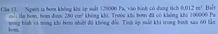 Cầu 13. Người ta bơm không khi áp suất 120000 Pa, vào bình có dung tích 0,012m^3 Biết 
mỗi lần bơm, bơm được 280cm^3 không khí. Trước khi bơm đã có không khí 100000 Pa 
trong bình và trong khi bơm nhiệt độ không đổi. Tính áp suất khi trong bình sau 60 lần 
bom.