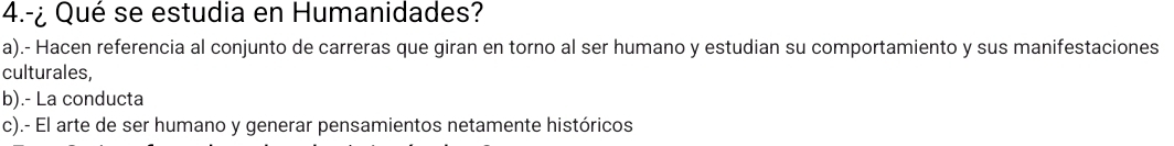 4.-¿ Qué se estudia en Humanidades?
a).- Hacen referencia al conjunto de carreras que giran en torno al ser humano y estudian su comportamiento y sus manifestaciones
culturales,
b).- La conducta
c).- El arte de ser humano y generar pensamientos netamente históricos