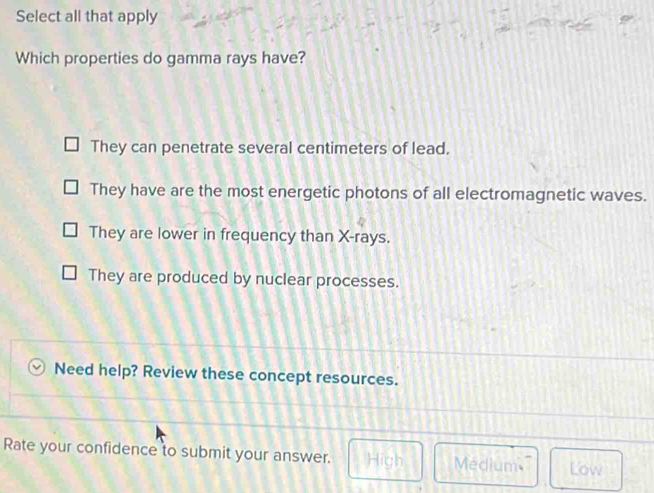 Select all that apply
Which properties do gamma rays have?
They can penetrate several centimeters of lead.
They have are the most energetic photons of all electromagnetic waves.
They are lower in frequency than X -rays.
They are produced by nuclear processes.
Need help? Review these concept resources.
Rate your confidence to submit your answer. High Medium Low