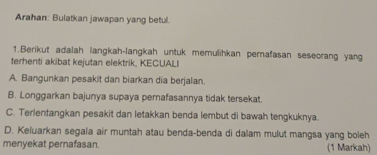 Arahan: Bulatkan jawapan yang betul.
1.Berikut adalah langkah-langkah untuk memulihkan pernafasan seseorang yang
terhenti akibat kejutan elektrik, KECUALI
A. Bangunkan pesakit dan biarkan dia berjalan.
B. Longgarkan bajunya supaya pernafasannya tidak tersekat.
C. Terlentangkan pesakit dan letakkan benda lembut di bawah tengkuknya.
D. Keluarkan segala air muntah atau benda-benda di dalam mulut mangsa yang boleh
menyekat pernafasan. (1 Markah)