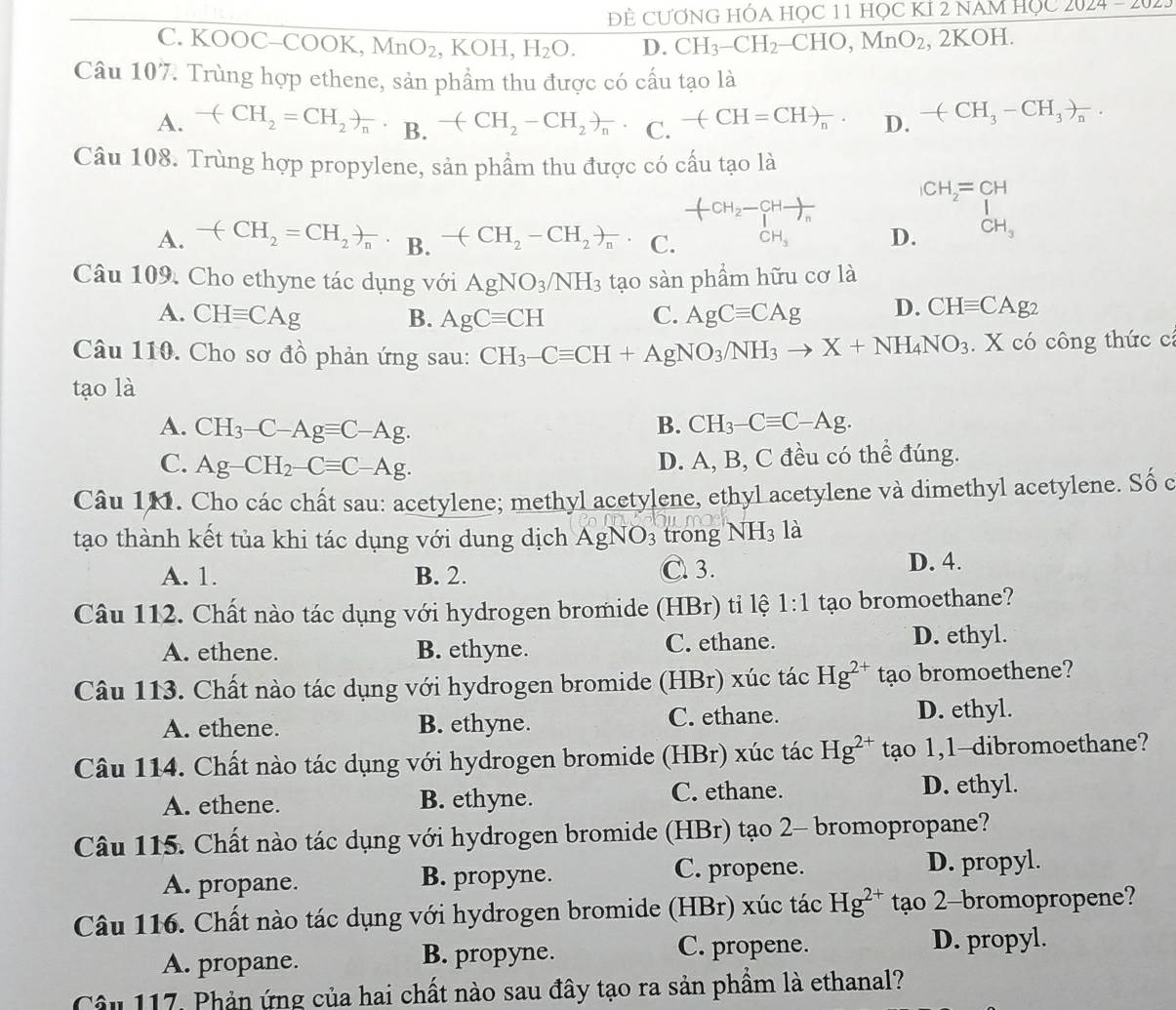 ĐÊ CƯƠNG HÓA Học 11 học KÍ 2 nam Học 2024-20
C. KOOC-C OOK a.,MnO_2,KOH,H_2O. D. CH_3-CH_2-CHO,MnO_2, , 2KOH.
Câu 107 7. Trùng hợp ethene, sản phẩm thu được có cấu tạo là
A. -(CH_2=CH_2)_n· _B.-(CH_2-CH_2)_n· C. -(CH=CH)_n. D. -(CH_3-CH_3)_n.
Câu 108. Trùng hợp propylene, sản phẩm thu được có cấu tạo là
frac H_2-CHto )_n
CH_2=CH
A. -(CH_2=CH_2)_n. B. -(CH_2-CH_2)_n. C. CH_3 D. CH_3
Câu 109. Cho ethyne tác dụng với AgNO_3/NH_3 tạo sàn phẩm hữu cơ là
A. CHequiv CAg B. AgCequiv CH C. AgCequiv CAg D. CHequiv CAg_2
Câu 110. Cho sơ đồ phản ứng sau: CH_3-Cequiv CH+AgNO_3/NH_3to X+NH_4NO_3. X có công thức cí
tạo là
A. CH_3-C-Agequiv C-Ag.
B. CH_3-Cequiv C-Ag.
C. Ag-CH_2-Cequiv C-Ag.
D. A, B, C đều có thể đúng.
Câu 1M. Cho các chất sau: acetylene; methyl acetylene, ethyl acetylene và dimethyl acetylene. Số c
tạo thành kết tủa khi tác dụng với dung dịch AgNO_3 trong NH_3 là
A. 1. B. 2. C. 3. D. 4.
Câu 112. Chất nào tác dụng với hydrogen bromide (HBr) tỉ lệ 1:1 tạo bromoethane?
A. ethene. B. ethyne. C. ethane. D. ethyl.
Câu 113. Chất nào tác dụng với hydrogen bromide (HBr) xúc tác Hg^(2+) tạo bromoethene?
A. ethene. B. ethyne. C. ethane. D. ethyl.
Câu 114. Chất nào tác dụng với hydrogen bromide (HBr) xúc tác Hg^(2+) tạo 1,1-dibromoethane?
A. ethene. B. ethyne. C. ethane. D. ethyl.
Câu 115. Chất nào tác dụng với hydrogen bromide (HBr) tạo 2- bromopropane?
A. propane. B. propyne. C. propene. D. propyl.
Câu 116. Chất nào tác dụng với hydrogen bromide (HBr) xúc tác Hg^(2+) tạo 2-bromopropene?
A. propane. B. propyne. C. propene.
D. propyl.
Câu 117. Phản ứng của hai chất nào sau đây tạo ra sản phầm là ethanal?