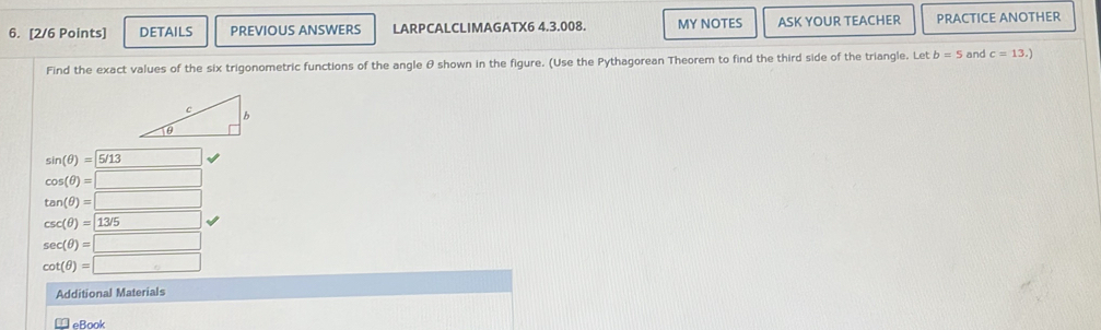 DETAILS PREVIOUS ANSWERS LARPCALCLIMAGATX6 4.3.008. MY NOTES ASK YOUR TEACHER PRACTICE ANOTHER 
Find the exact values of the six trigonometric functions of the angle θ shown in the figure. (Use the Pythagorean Theorem to find the third side of the triangle. Let b=5 and c=13.)
sin (θ )=5/13 □
cos (θ )=□
tan (θ )=□
csc (θ )=13/5
sec (θ )=□
cot (θ )=□
Additional Materials