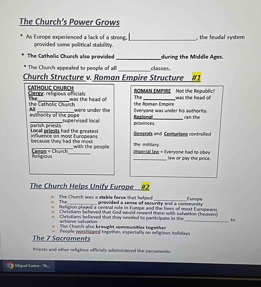 The Church’s Power Grows
As Europe experienced a lack of a strong, _, the feudal system
provided some political stability.
The Catholic Church also provided _during the Middle Ages.
The Church appealed to people of all _classes.
Church Structure v. Roman Empire Structure #1
CATHOLIC CHURCH
Clergy: religious officials ROMAN EMPIRE Not the Republic!
The_ was the head of The_ was the head of
the Catholic Church the Roman Empire
All _were under the Everyone was under his authority.
authority of the pope Regional_ ran the
_supervised local
parish priests provinces.
Local priests had the greatest Generals and Centurions controlled
influence on most Europeans
because they had the most the military.
_with the people
Canon = Church_ Imperial law = Everyone had to obey
Religious _law or pay the price.
The Church Helps Unify Europe #2
The Church was a stable force that helped _Europe
The_ provided a sense of security and a community
Religion played a central role in Europe and the lives of most Europeans
Christians believed that God would reward them with salvation (heaven)
Christians believed that they needed to participate in the _to
achieve salvation
The Church also brought communities together
People worshipped together, especially on religious holidays
The 7 Sacraments
Priests and other religious officials administered the sacraments
Miguel Castro - Th...