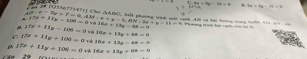 x=0 C. 4x+3y-10=0 D. 2x+3y-10=0
ầu 28 [Q556771471] Cho △ ABC
AB:x-2y+7=0, AM:x+y-5, BN:2x+y-11=0 cạnh AB và hai đường trung tuyển AM BN, với
A. 17x+11y-106=0 và 16x+13y-68=0 7 Phương trình hai cạnh còn lại là
B. 17x+11y-106=0 và 16x+13y+68=0
C. 17x+11y+106=0 và 16x+13y-68=0
D. 17x+11y+106=0 và 16x+13y+68=0
Câu 29 t o