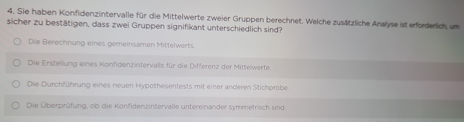 Sie haben Konfidenzintervalle für die Mittelwerte zweier Gruppen berechnet. Welche zusätzliche Analyse ist erforderlich, um
sicher zu bestätigen, dass zwei Gruppen signifikant unterschiedlich sind?
Die Berechnung eines gemeinsamen Mittelwerts.
Die Erstellung eines Konfidenzintervalls für die Differenz der Mittelwerte.
Die Durchführung eines neuen Hypothesentests mit einer anderen Stichprobe.
Die Überprüfung, ob die Konfidenzintervalle untereinander symmetrisch sind.