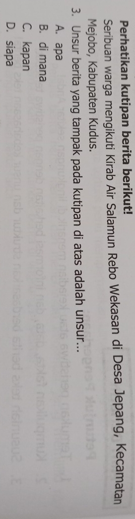 Perhatikan kutipan berita berikut!
Seribuan warga mengikuti Kirab Air Salamun Rebo Wekasan di Desa Jepang, Kecamatan
Mejobo, Kabupaten Kudus.
3. Unsur berita yang tampak pada kutipan di atas adalah unsur...
A. apa
B. di mana
C. kapan
D. siapa
