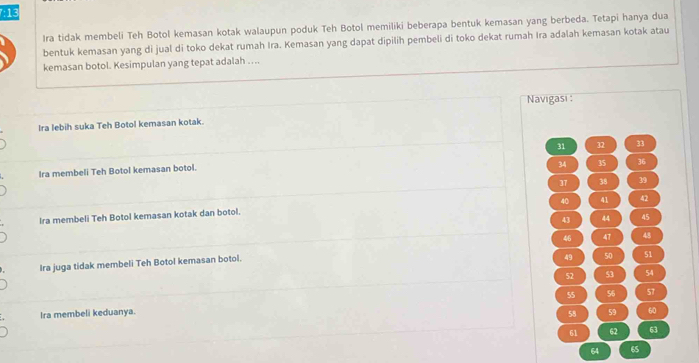 Ira tidak membeli Teh Botol kemasan kotak walaupun poduk Teh Botol memiliki beberapa bentuk kemasan yang berbeda. Tetapi hanya dua
bentuk kemasan yang di jual di toko dekat rumah Ira. Kemasan yang dapat dipilih pembeli di toko dekat rumah Ira adalah kemasan kotak atau
kemasan botol. Kesimpulan yang tepat adalah …..
Navigasi :
Ira lebih suka Teh Botol kemasan kotak.
31 32 33
34 35 36
Ira membeli Teh Botol kemasan botol.
37 38 39
40 41 42
Ira membeli Teh Botol kemasan kotak dan botol.
43 44 45
47 48
Ira juga tidak membeli Teh Botol kemasan botol.
49 50 51
52 53 54
55 56 57
Ira membeli keduanya. 59 60
58
61 62 63
64 65