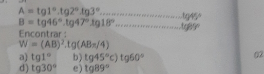 beginarrayr A=tg1°.tg2°.tg3°.......................45° B=tg46°.tg47°.tg18°............................................................................ 
Encontrar :
W=(AB)^2.tg(ABπ /4)
a) tg1° b) tg45°c)tg60°
02
d) tg30° e) tg89°