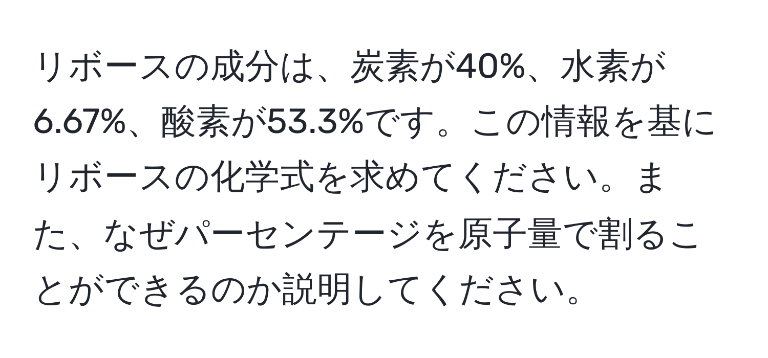 リボースの成分は、炭素が40%、水素が6.67%、酸素が53.3%です。この情報を基にリボースの化学式を求めてください。また、なぜパーセンテージを原子量で割ることができるのか説明してください。