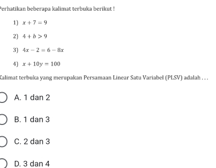 Perhatikan beberapa kalimat terbuka berikut !
1) x+7=9
2) 4+b>9
3) 4x-2=6-8x
4) x+10y=100
Kalimat terbuka yang merupakan Persamaan Linear Satu Variabel (PLSV) adalah . . .
A. 1 dan 2
B. 1 dan 3
C. 2 dan 3
D. 3 dan 4