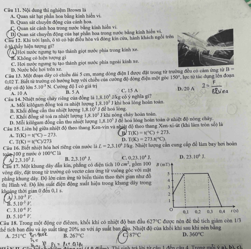 Nội dung thí nghiệm Brown là
A. Quan sát hạt phần hoa bằng kinh hiển vi.
B. Quan sát chuyển động của cánh hoa.
C. Quan sát cánh hoa trong nước bằng kính hiển vi.
D) Quan sát chuyển động của hạt phần hoa trong nước bằng kính hiển vi.
Cầu 12. Khi trời lạnh, ô tô có bật điều hòa và đóng kín cửa, hành khách ngồi trên
ô tô thấy hiện tượng gi?
A. Hơi nước ngưng tụ tạo thành giọt nước phía trong kính xe.
B. Không có hiện tượng gì
C. Hơi nước ngưng tụ tạo thành giọt nước phía ngoài kính xe.
D. Nước bốc hợi trên xe.
Câu 13. Một đoạn dây có chiều dài 5 cm, mang dòng điện I được đặt trong từ trường đều có cảm ứng từ B=
0,02 T. Biết từ trường có hướng hợp với chiều của cường độ dòng điện một góc 150° *, lực từ tác dụng lên đoạn
dây có độ lớn 5.10^(-3)N. Cường độ I có giá trị
A. 10 A B. 5 A C. 15 A D. 20 A
Câu 14. Nhiệt nóng chảy riêng của đồng là 1,8.10^5J/kg có ý nghĩa gì?
A. Mỗi kilôgam đồng toả ra nhiệt lượng 1,8.10^5 J khì hoá lỏng hoàn toàn.
B. Khối đồng cần thu nhiệt lượng 1,8.10^5 I đề hoá lỏng.
C. Khối đồng sẽ toả ra nhiệt lượng 1,8.10^5 J khi nóng chảy hoàn toàn.
D. Mỗi kilôgam đồng cần thu nhiệt lượng 1,8.10^5J để hoá lỏng hoàn toàn ở nhiệt độ nóng chảy.
Câu 15. Liên hệ giữa nhiệt độ theo thang Ken-vin và nhiệt độ theo thang Xen-xi-út (khi làm tròn số) là
A. T(K)=t(^circ C)-273.
B T(K)=t(^circ C)+273.
C. T(K)=t(^circ C)/273
D. T(K)=273.t(^circ C).
Câu 16. Biết nhiệt hóa hơi riêng của nước là L=2,3.10^6J/kg kg. Nhiệt lượng cần cung cấp để làm bay hơi hoàn
toàn 100 g nước ở 100°C là
A 2,3.10^5J. B. 2,3.10^6J. C. 0,23.10^4J.
Câu 17. Một khung dây dẫn kín, phẳng có diện tích 10cm^2 , gồm 100
vòng dây, đặt trong từ trường có vectơ cảm ứng từ vuông góc với mặt
phẳng khung dây. Độ lớn cảm ứng từ biến thiên theo thời gian như đồ
thị Hình vẽ. Độ lớn suất điện động xuất hiện trong khung dây trong
khoảng thời gian 0 đến 0,1 s.
A 3.10^(-3)V.
B. 5.10^(-3)V.
C. 3.10^(-4)V.
D. 5.10^(-4)V.
Câu 18. Trong một động cơ điêzen, khối khí có nhiệt độ ban đầu 627°C được nén đề thể tích giảm còn 1/3
thể tích ban đầu và áp suất tăng 20% so với áp suất ban đầu. Nhiệt độ của khối khí sau khi nén bằng
A. 251°C B. 267°C C 87°C D. 360°C
m). Thí sinh trả lời từ câu 1 đến câu 4. Trong mỗi ý a), h), c).