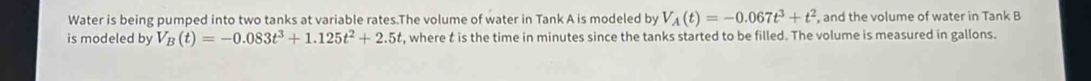 Water is being pumped into two tanks at variable rates.The volume of water in Tank A is modeled by V_A(t)=-0.067t^3+t^2 , and the volume of water in Tank B 
is modeled by V_B(t)=-0.083t^3+1.125t^2+2.5t , where t is the time in minutes since the tanks started to be filled. The volume is measured in gallons.