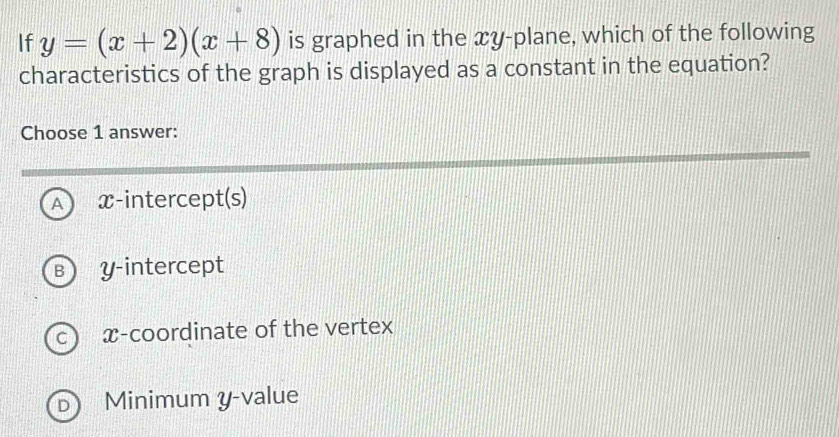 If y=(x+2)(x+8) is graphed in the xy -plane, which of the following
characteristics of the graph is displayed as a constant in the equation?
Choose 1 answer:
A x-intercept(s)
B y-intercept
C  x-coordinate of the vertex
D Minimum y -value