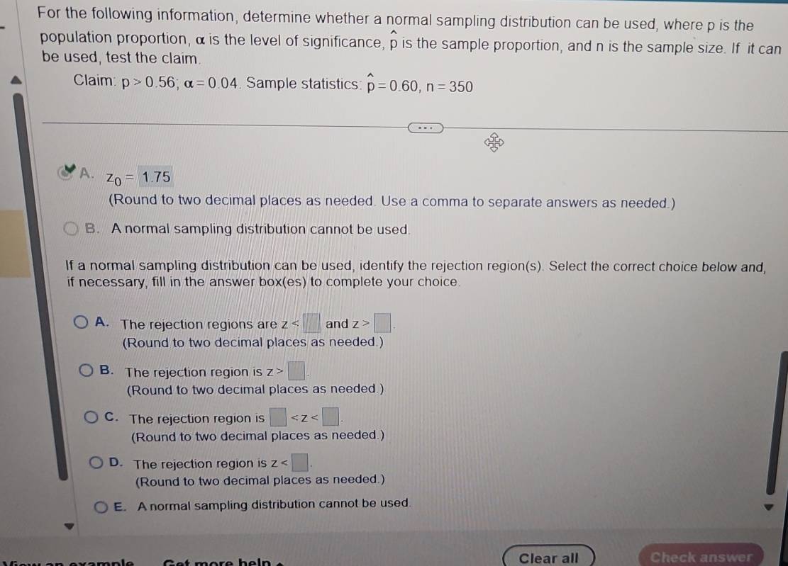 For the following information, determine whether a normal sampling distribution can be used, where p is the
population proportion, α is the level of significance, p is the sample proportion, and n is the sample size. If it can
be used, test the claim.
Claim: p>0.56; alpha =0.04 Sample statistics: hat p=0.60, n=350
A. z_0=1.75
(Round to two decimal places as needed. Use a comma to separate answers as needed.)
B. A normal sampling distribution cannot be used.
If a normal sampling distribution can be used, identify the rejection region(s). Select the correct choice below and,
if necessary, fill in the answer box(es) to complete your choice.
A. The rejection regions are z and z>□. 
(Round to two decimal places as needed.)
B. The rejection region is z>□. 
(Round to two decimal places as needed.)
C. The rejection region is □ . 
(Round to two decimal places as needed.)
D. The rejection region is z . 
(Round to two decimal places as needed.)
E. A normal sampling distribution cannot be used.
Get more heln Clear all Check answer