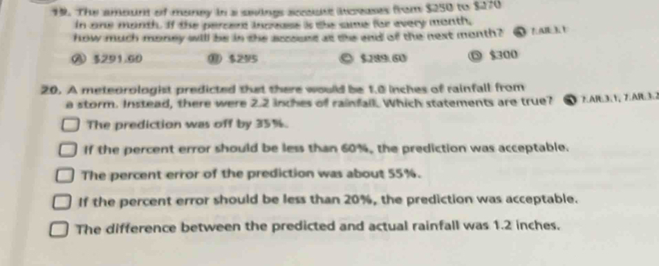 The amount of money in a sevings acuss iceases from $250 to $270
in one month. If the percent inceess is the same for every month,
how much money will be in the aszours as the and of the next month? AB3
A 3291.60 ⑩ $295 $289.60 ◎ $300
20. A meteorologist predicted that there would be 1.0 inches of rainfall from
a storm. Instead, there were 2.2 inches of rainfall. Which statements are true? FAR:3:1, 7:AR3:2
The prediction was off by 35%.
If the percent error should be less than 60%, the prediction was acceptable.
The percent error of the prediction was about 55%.
If the percent error should be less than 20%, the prediction was acceptable.
The difference between the predicted and actual rainfall was 1.2 inches.