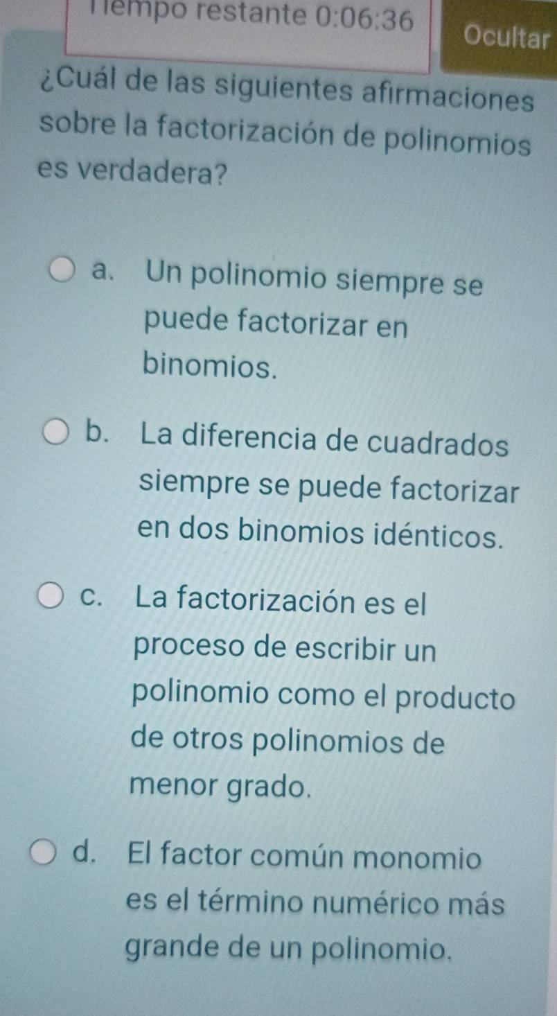 Témpo restante 0:06:36 Ocultar
¿Cuál de las siguientes afirmaciones
sobre la factorización de polinomios
es verdadera?
a. Un polinomio siempre se
puede factorizar en
binomios.
b. La diferencia de cuadrados
siempre se puede factorizar
en dos binomios idénticos.
c. La factorización es el
proceso de escribir un
polinomio como el producto
de otros polinomios de
menor grado.
d. El factor común monomio
es el término numérico más
grande de un polinomio.