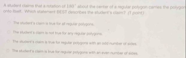 A student claims that a rotation of 180° about the center of a regular polygon carries the polygon
onto itself. Which statement BEST describes the student's claim? (1 point)
The student's claim is true for all regular polygons.
The student's claim is not true for any regular polygons.
The student's claim is true for regular polygons with an odd number of sides.
The student's claim is true for regular polygons with an even number of sides.