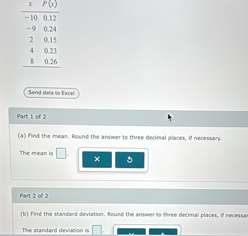 Send data to Excel
Part 1 of 2
(a) Find the mean. Round the answer to three decimal places, if necessary.
The mean is
×
Part 2 of 2
(b) Find the standard deviation. Round the answer to three decimal places, if necessar
The standard deviation is
6