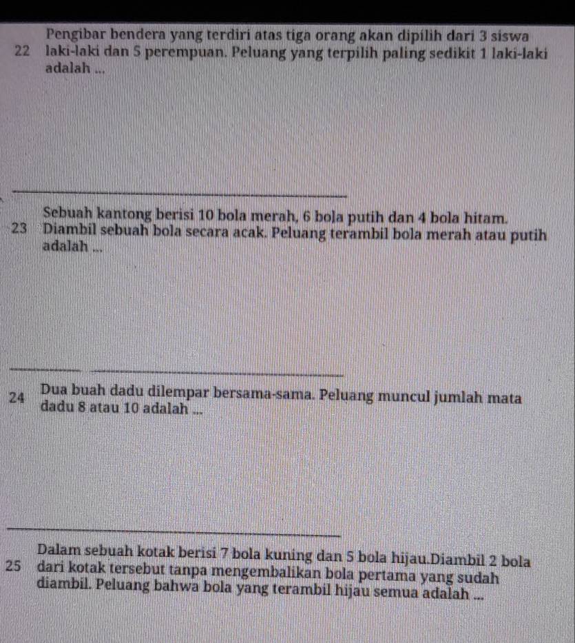 Pengibar bendera yang terdiri atas tiga orang akan dipílih dari 3 siswa
22 laki-laki dan 5 perempuan. Peluang yang terpilih paling sedikit 1 laki-laki 
adalah ... 
Sebuah kantong berisi 10 bola merah, 6 bola putih dan 4 bola hitam. 
23 Diambil sebuah bola secara acak. Peluang terambil bola merah atau putih 
adalah ... 
24 Dua buah dadu dilempar bersama-sama. Peluang muncul jumlah mata 
dadu 8 atau 10 adalah ... 
Dalam sebuah kotak berisi 7 bola kuning dan 5 bola hijau.Diambil 2 bola
25 dari kotak tersebut tanpa mengembalikan bola pertama yang sudah 
diambil. Peluang bahwa bola yang terambil hijau semua adalah ...