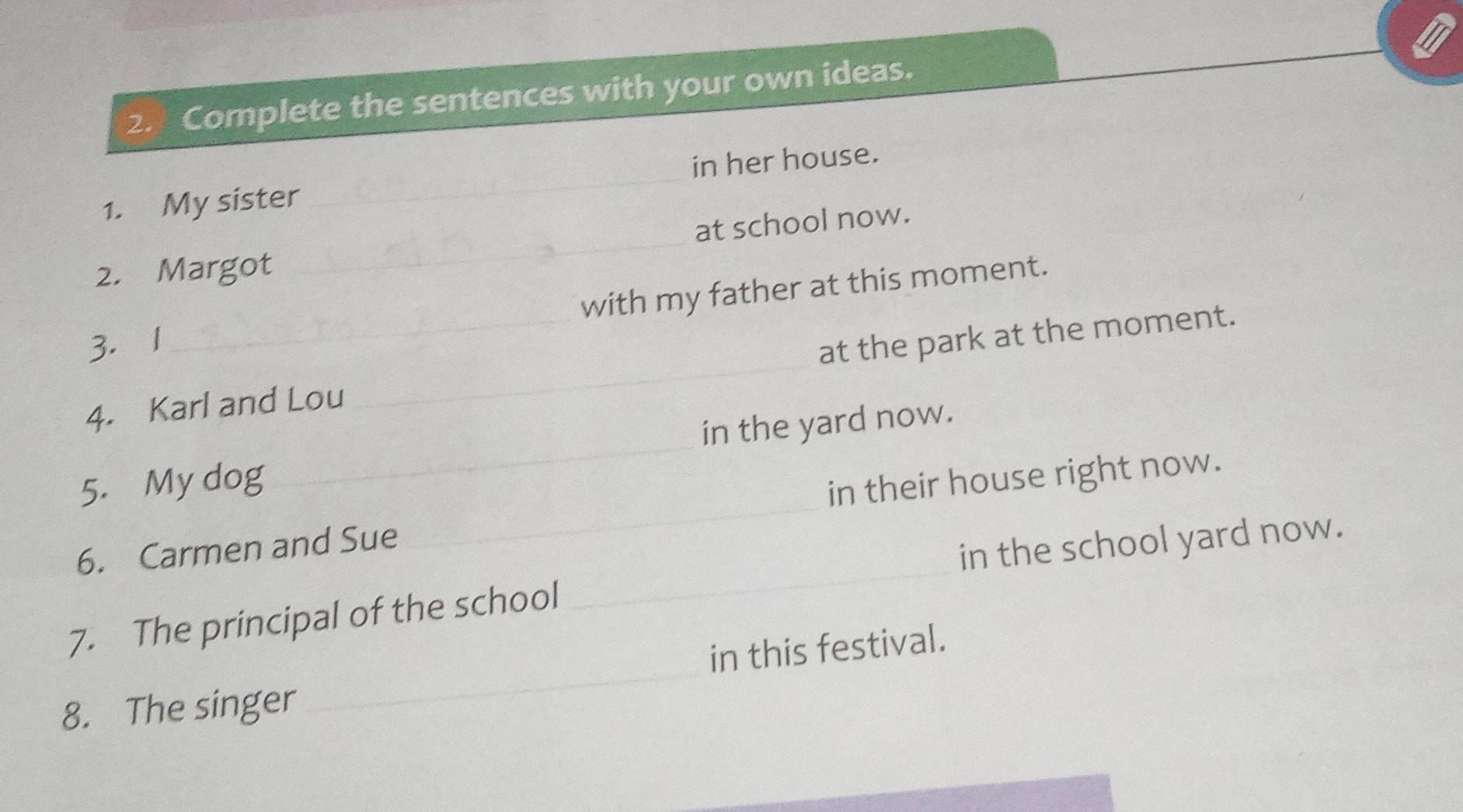 Complete the sentences with your own ideas. 
1. My sister_ in her house. 
at school now. 
2. Margot 
_ 
with my father at this moment. 
3. 1 
4. Karl and Lou _at the park at the moment. 
5. My dog _in the yard now. 
6. Carmen and Sue _in their house right now. 
in the school yard now. 
_ 
7. The principal of the school 
_ 
in this festival. 
8. The singer