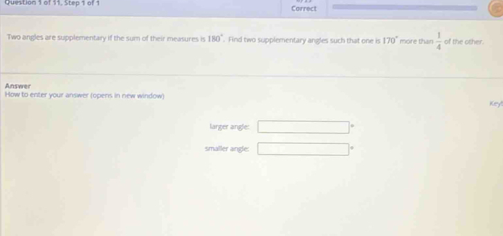 of 11, Step 1 of 1 Correct
Two angles are supplementary if the sum of their measures is 180°. Find two supplementary angles such that one is 170° more than  1/4  of the other.
Answer
How to enter your answer (opens in new window) Key
larger angle: □ 
smaller angle: □°